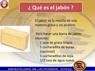 ¿ Qué es el jabón ?

  El jabón es la mezcla de una
  materia grasa y un alcalino.

  Para hacer una barra de jabón,
  necesita:
     1 taza de grasa limpia.
     1 cucharadita de borax
     (opcional)
     5 cucharaditas de lejía.
     1/2 taza de agua suave.
 