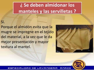 ¿ Se deben almidonar los
          manteles y las servilletas ?
Sí.
Porque el almidón evita que la
mugre se impregne en el tejido
del material, a la vez que le da
mejor presentación y mayor
textura al mantel.
 