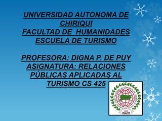 UNIVERSIDAD AUTONOMA DE
CHIRIQUI
FACULTAD DE HUMANIDADES
ESCUELA DE TURISMO
PROFESORA: DIGNA P. DE PUY
ASIGNATURA: RELACIONES
PÚBLICAS APLICADAS AL
TURISMO CS 425
 