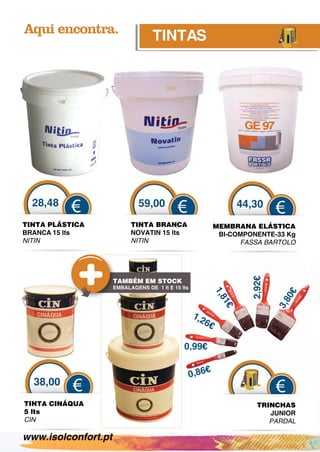 TINTAS




  28,48                       59,00                                  44,30
          €                                 €                                  €
TINTA PLÁSTICA             TINTA BRANCA                      MEMBRANA ELÁSTICA
BRANCA 15 lts              NOVATIN 15 lts                     BI-COMPONENTE-33 Kg
                                                                            33 g
NITIN                      NITIN                                   FASSA BARTOLO
                                                                     SSA B

                                                                       2,92€

                     TAMBÉM EM STOCK
                     EMBALAGENS DE 1 lt E 15 lts
                                                             1,8




                                                                                   0€
                                                                               3,8
                                                                1€




                                                   1,2
                                                      6€

                                              0,99€

                                                         €
                                                   0,86
  38,00
           €                                                                   €
TIN
  NTA CINÁQUA                                                            TRINCHAS
5 lt
   ts                                                                       JUNIOR
CIN
  N                                                                         PARDAL

www.isolconfort.pt
 