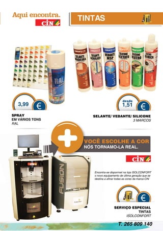 TINTAS




                                          desde
   3,99                                   1,51
           €                                           €
SPRAY                SELANTE/ VEDANTE/ SILICONE
EM VÁRIOS TONS                         3 MARCOS
RAL




                  VOCÊ ESCOLHE A COR
                  NÓS TORNAMO-LA REAL.




                     Encontra-se disponível na loja ISOLCONFORT
                     o novo equipamento de última geração que se
                     destina a aﬁnar todas as cores da marca CIN




                                                        €
                                   SERVIÇO ESPECIAL
                                              TINTAS
                                        ISOLCONFORT

                                      T. 265 809 140
 