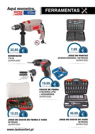 FERRAMENTAS




  32,80                                           7,99
             €                                            €
 BERBEQUIM                                   JOGO DE PONTAS
 710 W                               APARAFUSADORA- 100 PEÇAS
                                       A
 SUPER EGO
        G                                          SUPER EGO




                         19,99
                                 €
                       CHAVE DE FENDA
                       A BATERIA LITÍO
                       + ACESSÓRIOS
                              Ó
                       SUPER EGO




  12,22                                          46,99
             €                                            €
JOGO DE CHAVE DE FEN
                   NDA E VASO            JOGO DE CHAVE DE VASO
                                          O
48 PEÇAS                                               58 PEÇAS
SUPER EGO                                            SUPER EGO

www.isolconfort.pt
 