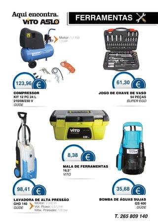 FERRAMENTAS

                          Motor: 1,1 KW
                          1,5 HP




 123,96                                               61,30
            €                                                  €
COMPRESSOR                                    JOGO DE CHAVE DE VASO
                                               O
KIT 12 PC 24 L                                              94 PEÇAS
210/08/230 V                                              SUPER EGO
GÜDE




                               8,38
                                          €
                             MALA DE FERRAMENTAS
                                               S
                             16,5’’
                               ,
                             VITO



 98,41                                                35,68
            €                                                  €
LAVADORA DE ALTA PRESSÃO                      BOMBA DE ÁGUAS SUJAS
GHD 140  Motor: 2.000 W                                      GS 400
GÜDE
 Ü       Vol. Fluxo: 5,5 L/min                                GÜDE
                                                               Ü
           Máx. Pressão: 135 bar

                                                     T. 265 809 140
 