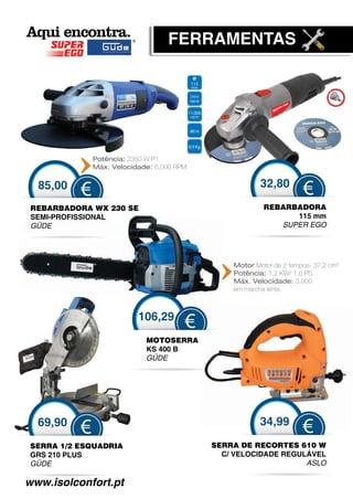 FERRAMENTAS




              Potência: 2350 W P1
              Máx. Velocidade: 6,000 RPM


  85,00                                                32,80
          €                                                         €
 REBARBADORA WX 230 SE                                  REBARBADORA
 SEMI-PROFISSIONAL                                            115 mm
 GÜDE
  Ü                                                        SUPER EGO




                                               Motor Motor de 2 tempos- 37,2 cm3
                                               Potência: 1,2 KW/ 1,6 PS
                                               Máx. Velocidade: 3.000
                                               em marcha lenta



                          106,29
                                       €
                            MOTOSERRA
                            KS 400 B
                            GÜDE
                             Ü




  69,90                                                34,99
          €                                                         €
SERRA 1/2 ESQUADRIA                        SERRA DE RECORTES 610 W
                                             R
GRS 210 PLUS                                 C/ VELOCIDADE REGULÁVEL
                                              /
GÜDE
 Ü                                                              ASLO

www.isolconfort.pt
 