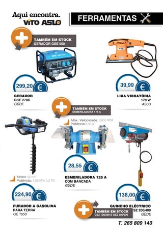 FERRAMENTAS

            TAMBÉM EM STOCK
            GERADOR GSE 950




 299,20                                                     39,99
              €                                                       €
GERADOR                                                    LIXA VIBRATÓRIA
GSE 2700                                                              170 W
GÜDE                                                                  ASLO
                                TAMBÉM EM STOCK
                                ESMERILADORA 175 A


                               Máx. Velocidade: 2950 RPM
                               Potência:120 W




                              28,55
                                         €
 Motor 49 cm3                ESMERILADORA 125 A
 Potência: 1,65 KW/ 2,2 PS   COM BANCADA
                             GÜDE

224,90                                                     138,00
             €                                                        €
FURADOR A GASOLINA                                       GUINCHO ELÉCTRICO
PARA TERRA                                    TAMBÉM EM STOCK GSZ 200/400
GE 1650                                       GSZ 100/200 E GSZ 300/600 GÜDE

                                                           T. 265 809 140
 