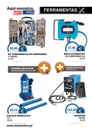 FERRAMENTAS




  99,90                                  57,90
             €                                           €
 KIT FERRAMENTAS AR COMPRIMIDO
                    C                 ROLO AUTOMÁTICO
 71 PEÇAS                              AR COMPRIMIDO 8 m
 GÜDE
  Ü                                                GÜDE
                                                    Ü



                                       TAMBÉM EM STOCK
   TAMBÉM EM STOCK                     INVERTER 140 GC
   MACACO HIDRÁULICO 2T E 20T




  29,10                                 154,00
             €                                           €
MACACO HIDRÁULICO                                 INVERTER
12 T                                                 100 GC
GÜDE                                                  GÜDE

www.isolconfort.pt
 