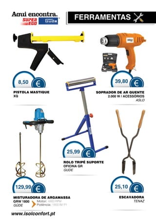 FER
                                 FERRAMENTAS




   8,50                                          39,80
           €                                               €
 PISTOLA MASTIQUE                       SOPRADOR DE AR QUENTE
                                         O
 XQ                                          2.000 W / ACESSÓRIOS
                                                             A
                                                             ASLO




                            25,99
                                    €
                          ROLO TRIPÉ SUPORTE
                          OFICINA GR
                          GUDE




 129,99                                          25,10
           €                                               €
MISTURADORA DE ARGA   AMASSA                       ESCAVADORA
GRW 1800  Motor: 4800 RPM                                TENAZ
GÜDE
 Ü        Potência: 1800 W/ P1


www.isolconfort.pt
 