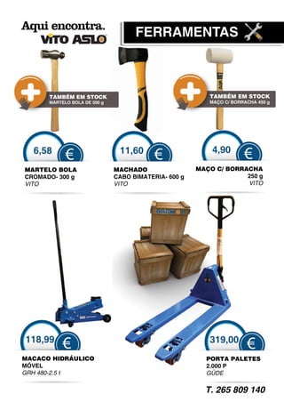 F
                                    FERRAMENTAS



      TAMBÉM EM STOCK                                    TAMBÉM EM STOCK
      MARTELO BOLA DE 500 g                              MAÇO C/ BORRACHA 450 g




  6,58                         11,60                      4,90
            €                             €                          €
MARTELO BOLA                  MACHADO                 MAÇO C/ BORRACHA
CROMADO- 300 g                CABO BIMATERIA- 600 g                250 g
VITO                          VITO                                 VITO




118,99                                                   319,00
           €                                                          €
MACACO HIDRÁULICO                                       PORTA PALETES
MÓVEL                                                   2.000 P
GRH 480-2.5 t                                           GÜDE
                                                          Ü


                                                        T. 265 809 140
 