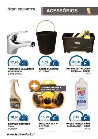 ACESSÓRIOS




  17,93                1,09                     39,90
          €                       €                       €
TORNEIRA LAVATÓRIO   BALDE PLÁSTICO         KIT BALDE TALOCHA
MONOBLOCO            10 LITROS                  ESPONJA + ROLOS
SÉRIE BIANCA
 É                                                          VITO




                      TAMBÉM EM STOCK
                      MASCARA DE 1 FILTRO




  10,60               15,79                      7,49
          €                       €                       €
LIMPEZA AÇO INOX     MASCARA 757 A1         PASTA FLUIDA MÃOS
750 ml               2 FILTROS              C/ DOSEADOR- 1 LITRO
PULINOX              VITO                                   PLUS

www.isolconfort.pt
 