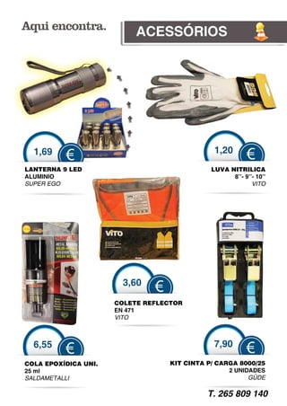 ACESSÓRIOS




  1,69                                          1,20
          €                                                €
LANTERNA 9 LED                                 LUVA NITRILICA
ALUMINIO                                             8’’- 9’’- 10’’
SUPER EGO                                                    VITO




                        3
                        3,60
                                €
                      COLLETE REFLEC
                                   CTOR
                      EN 4
                         471
                      VITO
                         O



  6,55                                          7,90
          €                                                €
COLA EPOXÍDICA UNI.                 KIT CINTA P/ CARGA 8000/25
25 ml                                               2 UNIDADES
SALDAMETALLI                                              GÜDE
                                                           Ü

                                              T. 265 809 140
 