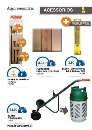 ACESSÓRIOS

                                                    TAMBÉM EM STOCK
                                                    2.5 x 350 mm E 3.2 x 350 mm


     29,99
        €

          27,03
            €

            20,82
                €
                      8,33 m2                     2,90
                                 €                            €
                     FLUTUANTE               ELECT. CONSUMIVEL
                     CARV. FAIA. CEREJEIRA
                                         A      2.0 X 300 mm AÇO
                                                            ESAR
            €        EGGER


BARRA EXTENSÍVE
              EL
FIXAÇÃO
PIHER




  33,90
            €
CARRO
P/ BOTIJA GAS
GÜDE
 Ü

www.isolconfort.pt
             rt.pt
 