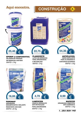 CONSTRUÇÃO




   25,40                     22,75               54,30
               €                         €                   €
EPORIP (2 COMPONENTES
                    S)     PLANICRETE               ANTIPLUVIOL
SELAGEM DE FISSURAS        LATEX DE BORRACHA        HIDRO REPELENTE
                           PARA ARGAMASSAS        PARA ALVENARIAS E
EM REBOCOS E BETÕES
                Õ
                           E BETONILHAS          CANTARIAS EXTERNAS
MAPEI- 2 Kg
                           MAPEI- 5 Kg                  MAPEI- 5 Kg




   16,00                      4,70                8,99
               €                         €                   €
POROMAP                    LAMPOCEM                      MAPEFER
ARGAMASSA                  LIGANTE HIDRÁULICO   ARGAMASSA CIMENTÍCIA
DESUMIFICANTE E ISOLANTE   ANTI RETRACÇÃO
                           ANTI-RETRACÇÃO            ANTI CORROSIVA
                                                     ANTI-CORROSIVA
RESISTENTE AOS SAIS        PARA ANCORAGENS              MAPEI- 5 Kg
MAPEI- 20 Kg               MAPEI- 5 Kg
                                                T. 265 809 140
 