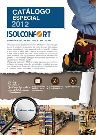 O QUE PROCURA, NA ISOLCONFORT ENCONTRA!

O novo Catálogo Especial Isolconfort 2012 apresenta uma vasta
gama de produtos adequados às mais diversas actividades,
desde a bricolage à rega, passando pela construção, piscinas
e agricultura, e ainda todo o tipo de ferramentas e acessórios.
A Isolconfort é o parceiro ideal para o ajudar a concretizar os
seus projectos, com equipamentos de qualidade aos melhores
preços. Aconselhamos serviços proﬁssionais atendendo às
necessidades de cada cliente.
O Especial Isolconfort 2012 foi criado a pensar nas melhores
soluções para cada situação, apropriada à realidade em que
nos encontramos. Para mais informações sobre equipamentos
e produtos, visite a nossa loja, ou contacte-nos.




                                                                                  @
                               Parque Industrial   T. (+351) 265 809 140   loja@isolconfort.pt
                               Lote 02- Loja D     F. (+351) 265 809 140
                               Vendas Novas
 