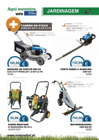 JARDINAGEM

                                                   Motor: 2- STROKE
           TAMBÉM EM STOCK                         Capacidade: 250,4 cm
           WHEELER 460 P 2,5 KW 3,5 PS             Máx. Velocidade: 8,500 RPM
                                                   Potência: 0,9 KW/ 1.2 PS
                   Motor: 87cm3 DOV 4 tempos
                   Máx. Velocidade: 3000 RPM




 165,99                                                 142,99
             €                                                       €
MÁQUINA DE CORTAR RE   ELVA                    CORTA SEBES A GASOLINA
                                                O
ECO 410 P WHEELER 1,8 KW 3,5 PS
                       W                                       GMH 601
GÜDE                                                             GÜDE
                                                                  Ü


                                                    Motor: 148 cm3
                                                    Máx. Velocidade: 3,000 RPM
                                                    Potência: 1,97 KW/ 2.7 PS




  25,98                                                 744,00
            €                                                        €
CARRO MONTADO                                         MOTORROSADORA
C/ MANGUEIRA DE 20 m                                       GBM 800 BS
SUPER EGO                                                       GÜDE
                                                                 Ü

www.isolconfort.pt
 