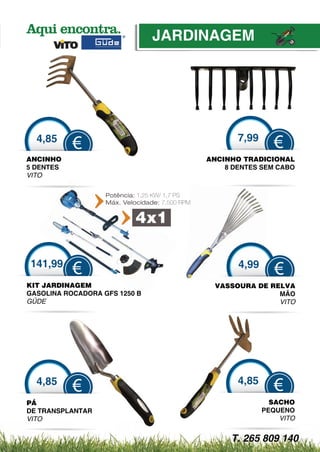 JARDINAGEM
                                    DINAGEM




  4,85
    85                                                 7,99
           €                                                    €
ANCINHO
     NHO                                        ANCINHO TRADICIONAL
5 DENTES                                            8 DENTES SEM CABO
VITO

                   Potência: 1,25 KW/ 1,7 PS
                   Máx. Velocidade: 7,500 RPM


                            4x1

141,99                                                 4,99
           €                                                     €
KIT JARDINAGEM                                    VASSOURA D RELVA
                                                           DE
GASOLINA ROCADORA GFS 1250 B
                    S                                          MÃO
GÜDE
 Ü                                                             VITO




  4,85                                                 4,85
           €                                                    €
PÁ                                                              SACHO
DE TRANSP
        PLANTAR                                               PE
                                                               EQUENO
VITO                                                              VITO


                                                     T. 265 809 140
 