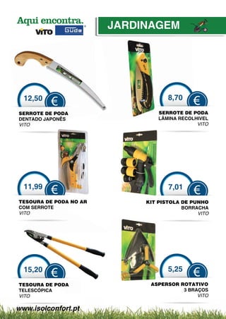 JARDINAGEM




  12,50                              8,70
          €                                   €
SERROTE DE PODA                   SERROTE DE PPODA
DENTADO JAPONÊS
            NÊS                   LÂMINA RECOLHIVEL
                                         R C
VITO                                           VITO




  11,99                              7,01
          €                                   €
TESOURA DE P
      URA   PODA NO AR
                    A         KIT PISTOLA DE PU
                                              UNHO
COM SERROTE
     SE                                   BORRRACHA
VITO                                            VITO




  15,20                              5,25
          €                                   €
TESOURA DE PODA                ASPERSOR ROTAATIVO
TELESCÓPICA                              3 BR
                                            RAÇOS
VITO                                          VITO

www.isolconfort.pt
 