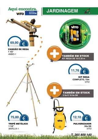 JARDINAGEM




 69,90
         €
CANHÃO DE REGA
1 1/2’’
AMBO-1
                     TAMBÉM EM STOCK
                     KI REGA DE 10 E 20 m
                     KIT RE
                      IT




                               11,76
                                          €
                                     KIT REGA
                                 COMPLETO, 15m
                                          VITO




                      T
                      TAM
                      TAMBÉM EM STOCK
                      2 lts E 16 lts SK




 75,80                           12,10
          €                               €
TRIPÉ METÁLICO                   PULVERIZADOR
1 1/2”                                   5lts SK
MARLUX-1                                    VITO


                               T. 265 809 140
 