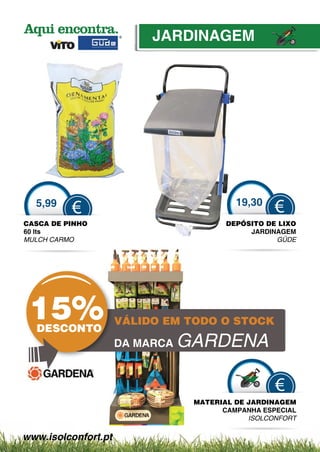JARDINAGEM




  5,99                                    19,30
          €                                        €
CASCA DE PINHO                          DEPÓSITO DE LIXO
60 lts                                       JARDINAGEM
MULCH CARMO                                        GÜ
                                                   GÜDE
                                                     Ü




 15%
  DESCONTO
                     VÁLIDO EM TODO O STOCK

                     DA MARCA   GARDENA

                                                   €
                                 MATERIAL DE JAR
                                   T           RDINAGEM
                                       CAMPANHA ESPECIAL
                                               A
                                             ISO
                                               OLCONFORT

www.isolconfort.pt
 