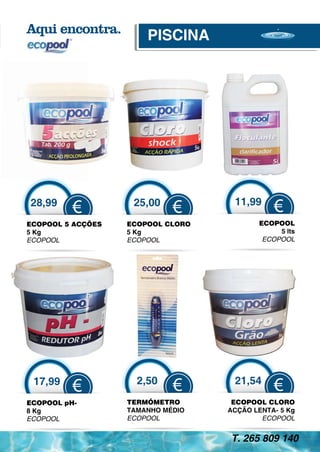 PISCINA




28,99               25,00           11,99
          €                  €                €
ECOPOOL 5 ACÇÕES   ECOPOOL CLORO          ECOPOOL
5 Kg               5 Kg                        5 lts
ECOPOOL            ECOPOOL                 ECOPOOL




 17,99               2,50           21,54
          €                  €                €
ECOPOOL pH-        TERMÓMETRO       ECOPOOL CLORO
8 Kg               TAMANHO MÉDIO   ACÇÃO LENTA- 5 Kg
ECOPOOL            ECOPOOL                 ECOPOOL


                                   T. 265 809 140
 