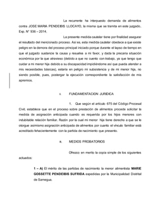 La recurrente ha interpuesto demanda de alimentos 
contra JOSE MARIA PENDEIBIS LLOCAYO, la misma que se tramita en este juzgado, 
Exp. N° 936 – 2014. 
La presente medida cautelar tiene por finalidad asegurar 
el resultado del mencionado proceso. Así es, esta medida cautelar obedece a que existe 
peligro en la demora del proceso principal iniciado porque durante el lapso de tiempo en 
que el juzgado sustancie la causa y resuelva a mi favor, y dada la precaria situación 
económica por la que atravieso (debido a que no cuento con trabajo, ya que tengo que 
cuidar a mi menor hija debido a su discapacidad impidiéndome así que pueda atender a 
mis necesidades básicas), estaría en peligro mi subsistencia y de mi menor hija, no 
siendo posible, pues, postergar la ejecución correspondiente la satisfacción de mis 
apremios. 
I. FUNDAMENTACION JURIDICA 
1. Que según el artículo 675 del Código Procesal 
Civil, establece que en el proceso sobre prestación de alimentos procede solicitar la 
medida de asignación anticipada cuando es requerida por los hijos menores con 
indubitable relación familiar. Razón por la cual mi menor hija tiene derecho a que se le 
otorgue asimismo asignación anticipada de alimentos por cuanto el vínculo familiar está 
acreditado fehacientemente con la partida de nacimiento que presento. 
II. MEDIOS PROBATORIOS 
Ofrezco en merito la copia simple de los siguientes 
actuados: 
1 – A) El mérito de las partidas de nacimiento la menor alimentista MARIE 
GOSSETTE PENDEIBIS SUFRIDA expedidas por la Municipalidad Distrital 
de Samegua. 
 