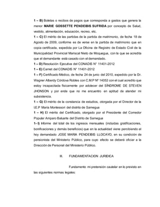 1 – B) Boletas o recibos de pagos que corresponda a gastos que genera la 
menor MARIE GOSSETTE PENDEIBIS SUFRIDA por concepto de Salud, 
vestido, alimentación, educación, recreo, etc. 
1 – C) El mérito de las partidas de la partida de matrimonio, de fecha 18 de 
Agosto de 2009, conforme es de verse en la partida de matrimonio que en 
copia certificada, expedida por La Oficina de Registro de Estado Civil de la 
Municipalidad Provincial Mariscal Nieto de Moquegua, con la que se acredita 
que el demandante está casado con el demandado. 
1 – D) Resolución Ejecutiva del CONADIS N° 11401-2012 
1 – E) Carnet del CONADIS N° 11401-2012 
1 – F) Certificado Médico, de fecha 24 de junio del 2010, expedido por la Dr. 
Wagner Alberdy Córdova Robles con C.M.P Nº 14052 con el cual acredito que 
estoy incapacitada físicamente por adolecer del SÍNDROME DE STEVEN 
JHONSON y por ende que no me encuentro en aptitud de atender mi 
subsistencia. 
1 – G) El mérito de la constancia de estudios, otorgada por el Director de la 
I.E.P María Montessori del distrito de Samegua 
1 – H) El mérito del Certificado, otorgado por el Presidente del Comedor 
Popular Amparo Baluarte del Distrito de Samegua 
1- I) Informe del total de los ingresos mensuales (incluidas gratificaciones, 
bonificaciones y demás beneficios) que en la actualidad viene percibiendo el 
hoy demandado JOSE MARIA PENDEIBIS LLOCAYO, en su condición de 
pensionista del Ministerio Público, para cuyo efecto se deberá oficiar a la 
Dirección de Personal del Ministerio Público. 
III. FUNDAMENTACION JURIDICA 
Fundamento mi pretensión cautelar en lo previsto en 
las siguientes normas legales: 
 