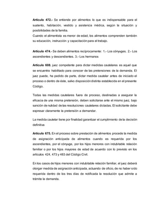 Artículo 472.- Se entiende por alimentos lo que es indispensable para el 
sustento, habitación, vestido y asistencia médica, según la situación y 
posibilidades de la familia. 
Cuando el alimentista es menor de edad, los alimentos comprenden también 
su educación, instrucción y capacitación para el trabajo. 
Artículo 474.- Se deben alimentos recíprocamente: 1.- Los cónyuges. 2.- Los 
ascendientes y descendientes. 3.- Los hermanos 
Artículo 608. juez competente para dictar medidas cautelares es aquel que 
se encuentra habilitado para conocer de las pretensiones de la demanda. El 
juez puede, ha pedido de parte, dictar medida cautelar antes de iniciado el 
proceso o dentro de éste, salvo disposición distinta establecida en el presente 
Código. 
Todas las medidas cautelares fuera de proceso, destinadas a asegurar la 
eficacia de una misma pretensión, deben solicitarse ante el mismo juez, bajo 
sanción de nulidad de las resoluciones cautelares dictadas. El solicitante debe 
expresar claramente la pretensión a demandar. 
La medida cautelar tiene por finalidad garantizar el cumplimiento de la decisión 
definitiva 
Artículo 675. En el proceso sobre prestación de alimentos procede la medida 
de asignación anticipada de alimentos cuando es requerida por los 
ascendientes, por el cónyuge, por los hijos menores con indubitable relación 
familiar o por los hijos mayores de edad de acuerdo con lo previsto en los 
artículos 424, 473 y 483 del Código Civil. 
En los casos de hijos menores con indubitable relación familiar, el juez deberá 
otorgar medida de asignación anticipada, actuando de oficio, de no haber sido 
requerida dentro de los tres días de notificada la resolución que admite a 
trámite la demanda. 
 