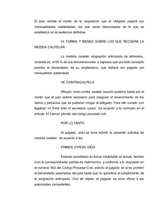 El juez señala el monto de la asignación que el obligado pagará por 
mensualidades adelantadas, las que serán descontadas de la que se 
establezca en la sentencia definitiva 
VI. FORMA Y BIENES SOBRE LOS QUE RECAERA LA 
MEDIDA CAUTELAR 
La medida cautelar asignación anticipada de alimentos, 
consiste en, el 60 % de sus remuneraciones e ingresos que por todo concepto 
perciba el demandado de su empleadora, que deberá ser pagado por 
mensualidad adelantada 
VII. CONTRACAUTELA 
Ofrezco como contra cautela caución juratoria hasta por el 
monto que el juez estime necesario para asegurar el resarcimiento de los 
daños y perjuicios que se pudieran irrogar al obligado. Para ello cumplo con 
legalizar mí firma ante el secretario cursor, de acuerdo a lo normado en el 
artículo 613 tercer párrafo del código procesal civil 
POR LO TANTO 
Al juzgado, pido se sirva admitir la presente solicitud de 
medida cautelar, de acuerdo a ley 
PRIMER OTROSI DIGO 
Estando acreditado en forma indubitable el vínculo familiar 
(con la correspondiente partida de matrimonio), y conforme a lo dispuesto en 
el numeral 563 del Código Procesal Civil, solicito al juzgado se sirva prohibir 
al demandado ausentarse del país hasta que no garantice el cumplimiento de 
la asignación anticipada. Con tal objeto, el juzgado se sirva oficiar a las 
autoridades competentes. 
 