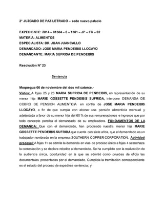 2° JUZGADO DE PAZ LETRADO – sede nuevo palacio 
EXPEDIENTE: 2014 – 01504 – 0 – 1501 – JP – FC – 02 
MATERIA: ALIMENTOS 
ESPECIALISTA: DR. JUAN JUANCALLO 
DEMANDADO: JOSE MARIA PENDEIBIS LLOCAYO 
DEMANDANTE: MARIA SUFRIDA DE PENDEIBIS 
Resolución N° 23 
Sentencia 
Moquegua 06 de noviembre del dos mil catorce.- 
Vistos: A fojas 25 y 26 MARIA SUFRIDA DE PENDEIBIS, en representación de su 
menor hija MARIE GOSSETTE PENDEIBIS SUFRIDA, interpone DEMANDA DE 
COBRO DE PENSION ALIMENTICIA en contra de JOSE MARIA PENDEIBIS 
LLOCAYO, a fin de que cumpla con abonar una pensión alimenticia mensual y 
adelantada a favor de su menor hija del 60 % de sus remuneraciones e ingresos que por 
todo concepto perciba el demandado de su empleadora. FUNDAMENTOS DE LA 
DEMANDA: Que con el demandado, han procreado nuestra menor hija MARIE 
GOSSETTE PENDEIBIS SUFRIDA que cuenta con siete años, que el demandado es un 
trabajador nombrado en la empresa SOUTHERN COPPER CORPORATION. Actividad 
procesal: A fojas 11 se admite la demanda en vías de proceso único a fojas 4 se rechaza 
la contestación y se declara rebelde al demandado. Se ha cumplido con la realización de 
la audiencia única, oportunidad en la que se admitió como pruebas de oficio las 
documentales presentadas por el demandado. Cumplida la tramitación correspondiente 
es el estado del proceso de expedirse sentencia; y 
 