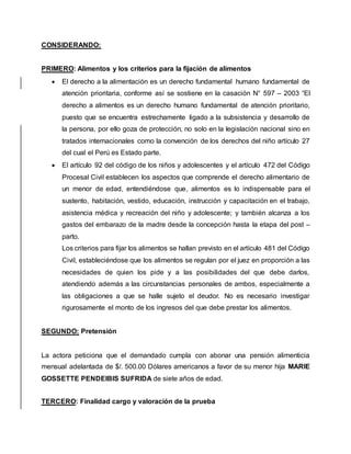 CONSIDERANDO: 
PRIMERO: Alimentos y los criterios para la fijación de alimentos 
 El derecho a la alimentación es un derecho fundamental humano fundamental de 
atención prioritaria, conforme así se sostiene en la casación N° 597 – 2003 “El 
derecho a alimentos es un derecho humano fundamental de atención prioritario, 
puesto que se encuentra estrechamente ligado a la subsistencia y desarrollo de 
la persona, por ello goza de protección, no solo en la legislación nacional sino en 
tratados internacionales como la convención de los derechos del niño artículo 27 
del cual el Perú es Estado parte. 
 El artículo 92 del código de los niños y adolescentes y el artículo 472 del Código 
Procesal Civil establecen los aspectos que comprende el derecho alimentario de 
un menor de edad, entendiéndose que, alimentos es lo indispensable para el 
sustento, habitación, vestido, educación, instrucción y capacitación en el trabajo, 
asistencia médica y recreación del niño y adolescente; y también alcanza a los 
gastos del embarazo de la madre desde la concepción hasta la etapa del post – 
parto. 
Los criterios para fijar los alimentos se hallan previsto en el artículo 481 del Código 
Civil, estableciéndose que los alimentos se regulan por el juez en proporción a las 
necesidades de quien los pide y a las posibilidades del que debe darlos, 
atendiendo además a las circunstancias personales de ambos, especialmente a 
las obligaciones a que se halle sujeto el deudor. No es necesario investigar 
rigurosamente el monto de los ingresos del que debe prestar los alimentos. 
SEGUNDO: Pretensión 
La actora peticiona que el demandado cumpla con abonar una pensión alimenticia 
mensual adelantada de $/. 500.00 Dólares americanos a favor de su menor hija MARIE 
GOSSETTE PENDEIBIS SUFRIDA de siete años de edad. 
TERCERO: Finalidad cargo y valoración de la prueba 
 