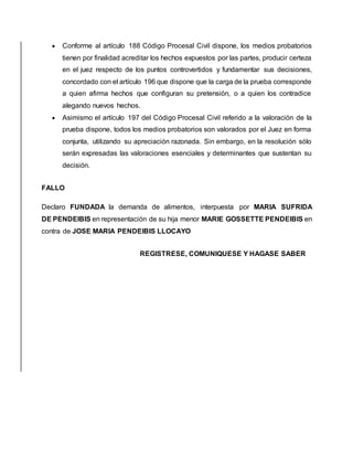  Conforme al artículo 188 Código Procesal Civil dispone, los medios probatorios 
tienen por finalidad acreditar los hechos expuestos por las partes, producir certeza 
en el juez respecto de los puntos controvertidos y fundamentar sus decisiones, 
concordado con el artículo 196 que dispone que la carga de la prueba corresponde 
a quien afirma hechos que configuran su pretensión, o a quien los contradice 
alegando nuevos hechos. 
 Asimismo el artículo 197 del Código Procesal Civil referido a la valoración de la 
prueba dispone, todos los medios probatorios son valorados por el Juez en forma 
conjunta, utilizando su apreciación razonada. Sin embargo, en la resolución sólo 
serán expresadas las valoraciones esenciales y determinantes que sustentan su 
decisión. 
FALLO 
Declaro FUNDADA la demanda de alimentos, interpuesta por MARIA SUFRIDA 
DE PENDEIBIS en representación de su hija menor MARIE GOSSETTE PENDEIBIS en 
contra de JOSE MARIA PENDEIBIS LLOCAYO 
REGISTRESE, COMUNIQUESE Y HAGASE SABER 

