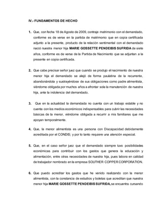 IV.- FUNDAMENTOS DE HECHO 
1. Que, con fecha 18 de Agosto de 2009, contraje matrimonio con el demandado, 
conforme es de verse en la partida de matrimonio que en copia certificada 
adjunto a la presente, producto de la relación sentimental con el demandado 
nació nuestra menor hija MARIE GOSSETTE PENDEIBIS SUFRIDA de siete 
años, conforme es de verse de la Partida de Nacimiento que se adjuntan a la 
presente en copia certificada. 
2. Que cabe precisar señor juez que cuando se produjo el nacimiento de nuestra 
menor hija el demandado se alejó de forma paulatina de la recurrente, 
abandonándola y sustrayéndose de sus obligaciones como padre alimentista, 
viéndome obligada por muchos años a afrontar sola la manutención de nuestra 
hija, ante la indolencia del demandado. 
3. Que en la actualidad la demandada no cuenta con un trabajo estable y no 
cuenta con los medios económicos indispensables para cubrir las necesidades 
básicas de la menor, viéndome obligada a recurrir a mis familiares que me 
apoyan temporalmente. 
4. Que, la menor alimentista es una persona con Discapacidad debidamente 
acreditada por el CONDIS; y por lo tanto requiere una atención especial. 
5. Que, en el caso señor juez que el demandado siempre tuvo posibilidades 
económicas para contribuir con los gastos que genera la educación y 
alimentación, entre otras necesidades de nuestra hija, pues labora en calidad 
de trabajador nombrado en la empresa SOUTHER COPPER CORPORATION. 
6. Que puedo acreditar los gastos que he venido realizando con la menor 
alimentista, con la constancia de estudios y boletas que acreditan que nuestra 
menor hija MARIE GOSSETTE PENDEIBIS SUFRIDA, se encuentra cursando 
 
