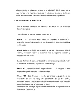 el segundo año de educación primaria en el colegio LA SALLE, razón por la 
cual me veo en la imperiosa necesidad de interponer la presente acción en 
contra del demandado, debiéndose declarar fundada en su oportunidad. 
V.- FUNDAMENTACION DE DERECHO 
Que, la presente demanda se encuentra amparada en los siguientes 
dispositivos legales: 
TEXTO ÚNICO ORDENADO DEL CODIGO CIVIL 
Artículo 235.- Los padres están obligados a proveer al sostenimiento, 
protección, educación y formación de sus hijos menores según su situación y 
posibilidades 
Artículo 472.- Se entiende por alimentos lo que es indispensable para el 
sustento, habitación, vestido y asistencia médica, según la situación y 
posibilidades de la familia. 
Cuando el alimentista es menor de edad, los alimentos comprenden también 
su educación, instrucción y capacitación para el trabajo. 
Artículo 474.- Se deben alimentos recíprocamente: 1.- Los cónyuges. 2.- Los 
ascendientes y descendientes. 3.- Los hermanos 
Artículo 481.- Los alimentos se regulan por el juez en proporción a las 
necesidades de quien los pide y a las posibilidades del que debe darlos, 
atendiendo además a las circunstancias personales de ambos, especialmente 
a las obligaciones a que se halle sujeto el deudor. 
No es necesario investigar rigurosamente el monto de los ingresos del que 
debe prestar los alimentos. 
 