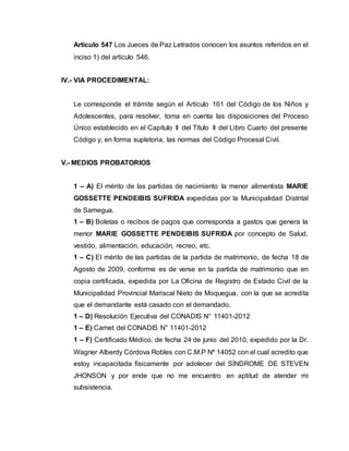 Artículo 547 Los Jueces de Paz Letrados conocen los asuntos referidos en el 
inciso 1) del artículo 546. 
IV.- VIA PROCEDIMENTAL: 
Le corresponde el trámite según el Artículo 161 del Código de los Niños y 
Adolescentes, para resolver, toma en cuenta las disposiciones del Proceso 
Único establecido en el Capítulo II del Título II del Libro Cuarto del presente 
Código y, en forma supletoria, las normas del Código Procesal Civil. 
V.- MEDIOS PROBATORIOS 
1 – A) El mérito de las partidas de nacimiento la menor alimentista MARIE 
GOSSETTE PENDEIBIS SUFRIDA expedidas por la Municipalidad Distrital 
de Samegua. 
1 – B) Boletas o recibos de pagos que corresponda a gastos que genera la 
menor MARIE GOSSETTE PENDEIBIS SUFRIDA por concepto de Salud, 
vestido, alimentación, educación, recreo, etc. 
1 – C) El mérito de las partidas de la partida de matrimonio, de fecha 18 de 
Agosto de 2009, conforme es de verse en la partida de matrimonio que en 
copia certificada, expedida por La Oficina de Registro de Estado Civil de la 
Municipalidad Provincial Mariscal Nieto de Moquegua, con la que se acredita 
que el demandante está casado con el demandado. 
1 – D) Resolución Ejecutiva del CONADIS N° 11401-2012 
1 – E) Carnet del CONADIS N° 11401-2012 
1 – F) Certificado Médico, de fecha 24 de junio del 2010, expedido por la Dr. 
Wagner Alberdy Córdova Robles con C.M.P Nº 14052 con el cual acredito que 
estoy incapacitada físicamente por adolecer del SÍNDROME DE STEVEN 
JHONSON y por ende que no me encuentro en aptitud de atender mi 
subsistencia. 
 