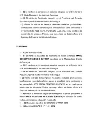 1 – G) El mérito de la constancia de estudios, otorgada por el Director de la 
I.E.P María Montessori del distrito de Samegua 
1 – H) El mérito del Certificado, otorgado por el Presidente del Comedor 
Popular Amparo Baluarte del Distrito de Samegua 
1- I) Informe del total de los ingresos mensuales (incluidas gratificaciones, 
bonificaciones y demás beneficios) que en la actualidad viene percibiendo el 
hoy demandado JOSE MARIA PENDEIBIS LLOCAYO, en su condición de 
pensionista del Ministerio Público, para cuyo efecto se deberá oficiar a la 
Dirección de Personal del Ministerio Público. 
VI.-ANEXOS 
1 – A) DNI de la accionante 
1 – B) El mérito de la partida de nacimiento la menor alimentista MARIE 
GOSSETTE PENDEIBIS SUFRIDA expedidas por la Municipalidad Distrital 
de Samegua. 
1 – C) El mérito de la constancia de estudios, otorgada por el Director de la 
I.E.P María Montessori del distrito de Samegua 
1 – D) El mérito del Certificado, otorgado por el Presidente del Comedor 
Popular Amparo Baluarte del Distrito de Samegua 
1- E) Informe del total de los ingresos mensuales (incluidas gratificaciones, 
bonificaciones y demás beneficios) que en la actualidad viene percibiendo el 
hoy demandado JOSE MARIA PENDEIBIS LLOCAYO, en su condición de 
pensionista del Ministerio Público, para cuyo efecto se deberá oficiar a la 
Dirección de Personal del Ministerio Público. 
1 – F) Boletas o recibos de pagos que corresponda a gastos que genera la 
menor MARIE GOSSETTE PENDEIBIS SUFRIDA por concepto de Salud, 
vestido, alimentación, educación, recreo, etc. 
1 – G) Resolución Ejecutiva del CONADIS N° 11401-2012 
1 – H) Carnet del CONADIS N° 11401-2012 
 