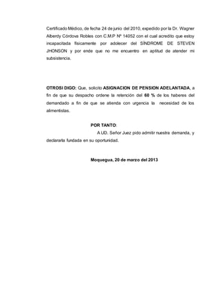 Certificado Médico, de fecha 24 de junio del 2010, expedido por la Dr. Wagner 
Alberdy Córdova Robles con C.M.P Nº 14052 con el cual acredito que estoy 
incapacitada físicamente por adolecer del SÍNDROME DE STEVEN 
JHONSON y por ende que no me encuentro en aptitud de atender mi 
subsistencia. 
OTROSI DIGO: Que, solicito ASIGNACION DE PENSION ADELANTADA, a 
fin de que su despacho ordene la retención del 60 % de los haberes del 
demandado a fin de que se atienda con urgencia la necesidad de los 
alimentistas. 
POR TANTO: 
A UD. Señor Juez pido admitir nuestra demanda, y 
declararla fundada en su oportunidad. 
Moquegua, 20 de marzo del 2013 
 
