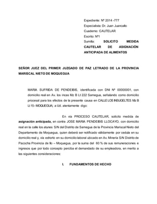 Expediente: Nº 2014 -777 
Especialista: Dr. Juan Juancallo 
Cuaderno: CAUTELAR 
Escrito: Nº1 
Sumilla: SOLICITO MEDIDA 
CAUTELAR DE ASIGNACIÓN 
ANTICIPADA DE ALIMENTOS 
SEÑOR JUEZ DEL PRIMER JUZGADO DE PAZ LETRADO DE LA PROVINCIA 
MARISCAL NIETO DE MOQUEGUA 
MARIA SUFRIDA DE PENDEIBIS, identificada con DNI Nº 00000001, con 
domicilio real en Av. los incas Mz B Lt 222 Samegua, señalando como domicilio 
procesal para los efectos de la presente causa en CALLE LOS INSUGELTES Mz B 
Lt 15 - MOQUEGUA; a Ud. atentamente digo: 
En vía PROCESO CAUTELAR, solicito medida de 
asignación anticipada, en contra JOSE MARIA PENDEIBIS LLOCAYO, con domicilio 
real en la calle los atunes S/N del Distrito de Samegua de la Provincia Mariscal Nieto del 
Departamento de Moquegua, quien deberá ser notificado válidamente por cedula en su 
domicilio real y, vía exhorto en su domicilio laboral ubicado en Av. Minería S/N Distrito de 
Pacocha Provincia de Ilo – Moquegua, por la suma del 60 % de sus remuneraciones e 
ingresos que por todo concepto perciba el demandado de su empleadora, en merito a 
las siguientes consideraciones: 
I. FUNDAMENTOS DE HECHO 
 