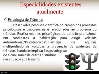 Especialidades existentes
atualmente
 Psicologia de Trânsito
Desenvolve pesquisa científica no campo dos processos
psicológicos e psicossociais e relacionados ao problema do
trânsito. Realiza exames psicológicos de aptidão profissional
em candidatos a habilitação para dirigir veículos
automotores(“Psicotécnicos”).Participa de equipes
multiprofissionais voltadas à prevenção de acidentes de
trânsito. Estuda as implicações psicológicas
do alcoolismo e de outros distúrbios
nas situações de trânsito.
 
