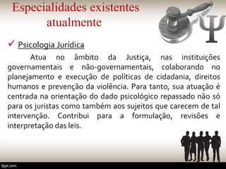 Especialidades existentes
atualmente
 Psicologia Jurídica
Atua no âmbito da Justiça, nas instituições
governamentais e não-governamentais, colaborando no
planejamento e execução de políticas de cidadania, direitos
humanos e prevenção da violência. Para tanto, sua atuação é
centrada na orientação do dado psicológico repassado não só
para os juristas como também aos sujeitos que carecem de tal
intervenção. Contribui para a formulação, revisões e
interpretação das leis.
 