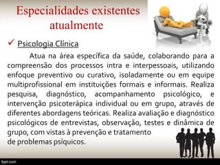 Especialidades existentes
atualmente
 Psicologia Clínica
Atua na área específica da saúde, colaborando para a
compreensão dos processos intra e interpessoais, utilizando
enfoque preventivo ou curativo, isoladamente ou em equipe
multiprofissional em instituições formais e informais. Realiza
pesquisa, diagnóstico, acompanhamento psicológico, e
intervenção psicoterápica individual ou em grupo, através de
diferentes abordagens teóricas. Realiza avaliação e diagnóstico
psicológicos de entrevistas, observação, testes e dinâmica de
grupo, com vistas à prevenção e tratamento
de problemas psíquicos.
 