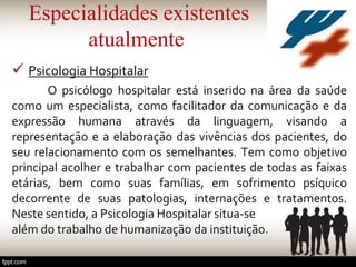 Especialidades existentes
atualmente
 Psicologia Hospitalar
O psicólogo hospitalar está inserido na área da saúde
como um especialista, como facilitador da comunicação e da
expressão humana através da linguagem, visando a
representação e a elaboração das vivências dos pacientes, do
seu relacionamento com os semelhantes. Tem como objetivo
principal acolher e trabalhar com pacientes de todas as faixas
etárias, bem como suas famílias, em sofrimento psíquico
decorrente de suas patologias, internações e tratamentos.
Neste sentido, a Psicologia Hospitalar situa-se
além do trabalho de humanização da instituição.
 