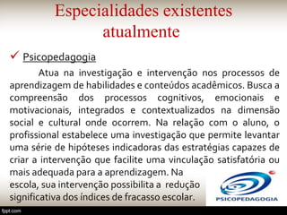 Especialidades existentes
atualmente
 Psicopedagogia
Atua na investigação e intervenção nos processos de
aprendizagem de habilidades e conteúdos acadêmicos. Busca a
compreensão dos processos cognitivos, emocionais e
motivacionais, integrados e contextualizados na dimensão
social e cultural onde ocorrem. Na relação com o aluno, o
profissional estabelece uma investigação que permite levantar
uma série de hipóteses indicadoras das estratégias capazes de
criar a intervenção que facilite uma vinculação satisfatória ou
mais adequada para a aprendizagem. Na
escola, sua intervenção possibilita a redução
significativa dos índices de fracasso escolar.
 