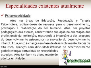Especialidades existentes atualmente
 Psicomotricidade
Atua nas áreas de Educação, Reeducação e Terapia
Psicomotora, utilizando-se de recursos para o desenvolvimento,
prevenção e reabilitação do ser humano. Atua em projetos
pedagógicos das escolas, concentrando sua ação na orientação dos
profissionais da instituição, mostrando a importância dos aspectos
do desenvolvimento psicomotor na evolução do desenvolvimento
infantil. Atua junto à crianças em fase de desenvolvimento: bebês de
alto risco, crianças com dificuldades/atrasos no desenvolvimento
global; crianças portadoras de necessidades
especiais. Atua também no atendimento de
adultos e 3º idade.
 
