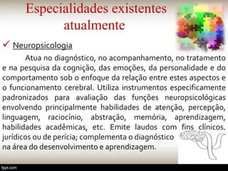 Especialidades existentes
atualmente
 Neuropsicologia
Atua no diagnóstico, no acompanhamento, no tratamento
e na pesquisa da cognição, das emoções, da personalidade e do
comportamento sob o enfoque da relação entre estes aspectos e
o funcionamento cerebral. Utiliza instrumentos especificamente
padronizados para avaliação das funções neuropsicológicas
envolvendo principalmente habilidades de atenção, percepção,
linguagem, raciocínio, abstração, memória, aprendizagem,
habilidades acadêmicas, etc. Emite laudos com fins clínicos,
jurídicos ou de perícia; complementa o diagnóstico
na área do desenvolvimento e aprendizagem.
 