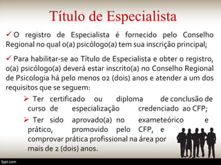 Título de Especialista
 O registro de Especialista é fornecido pelo Conselho
Regional no qual o(a) psicólogo(a) tem sua inscrição principal;
 Para habilitar-se ao Título de Especialista e obter o registro,
o(a) psicólogo(a) deverá estar inscrito(a) no Conselho Regional
de Psicologia há pelo menos 02 (dois) anos e atender a um dos
requisitos que se seguem:
 Ter certificado ou diploma de conclusão de
curso de especialização credenciado ao CFP;
 Ter sido aprovado(a) no exameteórico e
prático, promovido pelo CFP, e
comprovar prática profissional na área por
mais de 2 (dois) anos.
 