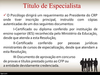 Título de Especialista
 O Psicólogo dirigirá um requerimento ao Presidente do CRP
onde tiver inscrição principal, instruído com cópias
autenticadas de um dos seguintes documentos:
I-Certificado ou diploma conferido por instituição de
ensino superior (IES) reconhecida pelo Ministério da Educação,
desde que atenda a esta Resolução;
II-Certificado conferido por pessoas jurídicas
ministrantes de cursos de especialização, desde que atendam a
esta Resolução;
III-Documento de aprovação em concurso
de provas e títulos prestado junto ao CFP ou
a entidade devidamente credenciada.
 