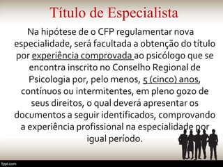 Título de Especialista
Na hipótese de o CFP regulamentar nova
especialidade, será facultada a obtenção do título
por experiência comprovada ao psicólogo que se
encontra inscrito no Conselho Regional de
Psicologia por, pelo menos, 5 (cinco) anos,
contínuos ou intermitentes, em pleno gozo de
seus direitos, o qual deverá apresentar os
documentos a seguir identificados, comprovando
a experiência profissional na especialidade por
igual período.
 