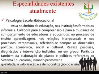 Especialidades existentes
atualmente
 Psicologia Escolar/Educacional
Atua no âmbito da educação, nas instituições formais ou
informais. Colabora para a compreensão e para a mudança do
comportamento de educadores e educandos, no processo de
ensino aprendizagem, nas relações interpessoais e nos
processos intrapessoais, referindo-se sempre as dimensões
política, econômica, social e cultural. Realiza pesquisa,
diagnóstico e intervenção individual ou em grupo. Participa
também da elaboração de planos e políticas referentes ao
Sistema Educacional, visando promover a
qualidade, a valorização e a democratização do ensino.
 