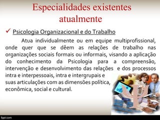 Especialidades existentes
atualmente
 Psicologia Organizacional e do Trabalho
Atua individualmente ou em equipe multiprofissional,
onde quer que se dêem as relações de trabalho nas
organizações sociais formais ou informais, visando a aplicação
do conhecimento da Psicologia para a compreensão,
intervenção e desenvolvimento das relações e dos processos
intra e interpessoais, intra e intergrupais e
suas articulações com as dimensões política,
econômica, social e cultural.
 