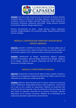 3
TEMARIO: Normativa Legal. Importancia de la Prevención de Riesgos Laborales.
Conceptos Básicos en Prevención de Riesgos Laborales. Consecuencias de los
accidentes. Factores de Riesgos Laborales: Riesgo Físico: Ruido, temperatura,
Iluminación, vibraciones, radiaciones, electricidad. Riesgo mecánico: Guardas,
herramientas, máquinas. Riesgos ergonómicos:
Posturas, levantamiento de pesos. Riesgo Químico: Polvos, substancias,
aerosoles. Riesgos biológicos: Virus, bacterias, hongos. Riesgo Psicosocial: Stress,
burnout, mobbing.
MODULO 2: IDENTIFICACION, MEDICION Y EVALUACION DE
RIESGOS LABORALES
OBJETIVO: Aprender a identificar las áreas críticas y de mayor peligro para el
personal, para disponer de un registro de datos reales, que permita cumplir con
las normativa vigente en SST y ejecutar acciones correctivas y de prevención.
TEMARIO: Identificación de Riesgos. Identificación Objetiva, Subjetiva,
Cualitativa y Cuantitativa. Matriz de Riesgo. Medición de los Riesgos. Categorías
de los Riesgos. Manejo de Factores. Elaboración del Plan de Acción para
Administrar los Riesgos Laborales.
MODULO 3: INSPECCIONES PLANEADAS
OBJETIVO: Comprender la importancia de vigilar procesos, equipos, máquinas u
objetos que en el diagnóstico integral de condiciones de trabajo y salud, han sido
calificados como críticos por su potencial de daño.
TEMARIO: Objetivos. Apoyo del gerente de la empresa. Listado de las áreas que
se van a inspeccionar. Responsables de llevar a cabo la inspección. La frecuencia
con la que se van a realizar las inspecciones. Clasificar las condiciones sub-
estándar del área de inspección. Listas de verificación o listas de chequeo. Guía
para realizar la inspección. Desarrollo de las acciones correctivas. Informes.
Seguimiento de las acciones correctivas. Medición de la efectividad de las
inspecciones planeadas. Capacitación y entrenamiento.
 
