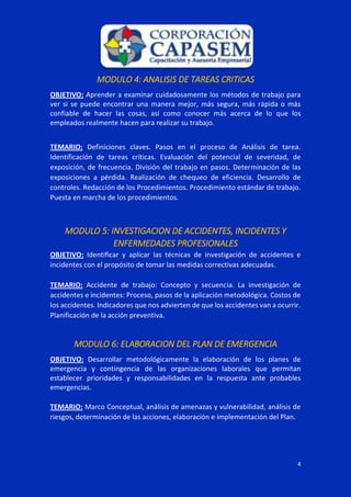 4
MODULO 4: ANALISIS DE TAREAS CRITICAS
OBJETIVO: Aprender a examinar cuidadosamente los métodos de trabajo para
ver si se puede encontrar una manera mejor, más segura, más rápida o más
confiable de hacer las cosas, así como conocer más acerca de lo que los
empleados realmente hacen para realizar su trabajo.
TEMARIO: Definiciones claves. Pasos en el proceso de Análisis de tarea.
Identificación de tareas críticas. Evaluación del potencial de severidad, de
exposición, de frecuencia. División del trabajo en pasos. Determinación de las
exposiciones a pérdida. Realización de chequeo de eficiencia. Desarrollo de
controles. Redacción de los Procedimientos. Procedimiento estándar de trabajo.
Puesta en marcha de los procedimientos.
MODULO 5: INVESTIGACION DE ACCIDENTES, INCIDENTES Y
ENFERMEDADES PROFESIONALES
OBJETIVO: Identificar y aplicar las técnicas de investigación de accidentes e
incidentes con el propósito de tomar las medidas correctivas adecuadas.
TEMARIO: Accidente de trabajo: Concepto y secuencia. La investigación de
accidentes e incidentes: Proceso, pasos de la aplicación metodológica. Costos de
los accidentes. Indicadores que nos advierten de que los accidentes van a ocurrir.
Planificación de la acción preventiva.
MODULO 6: ELABORACION DEL PLAN DE EMERGENCIA
OBJETIVO: Desarrollar metodológicamente la elaboración de los planes de
emergencia y contingencia de las organizaciones laborales que permitan
establecer prioridades y responsabilidades en la respuesta ante probables
emergencias.
TEMARIO: Marco Conceptual, análisis de amenazas y vulnerabilidad, análisis de
riesgos, determinación de las acciones, elaboración e implementación del Plan.
 